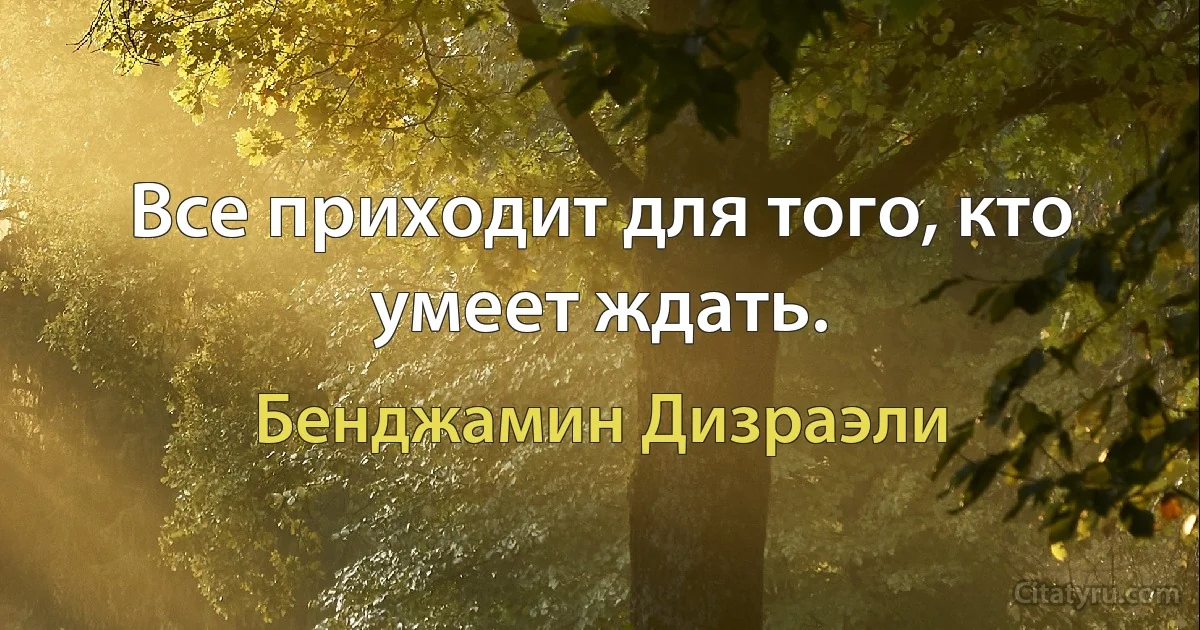 Все приходит для того, кто умеет ждать. (Бенджамин Дизраэли)