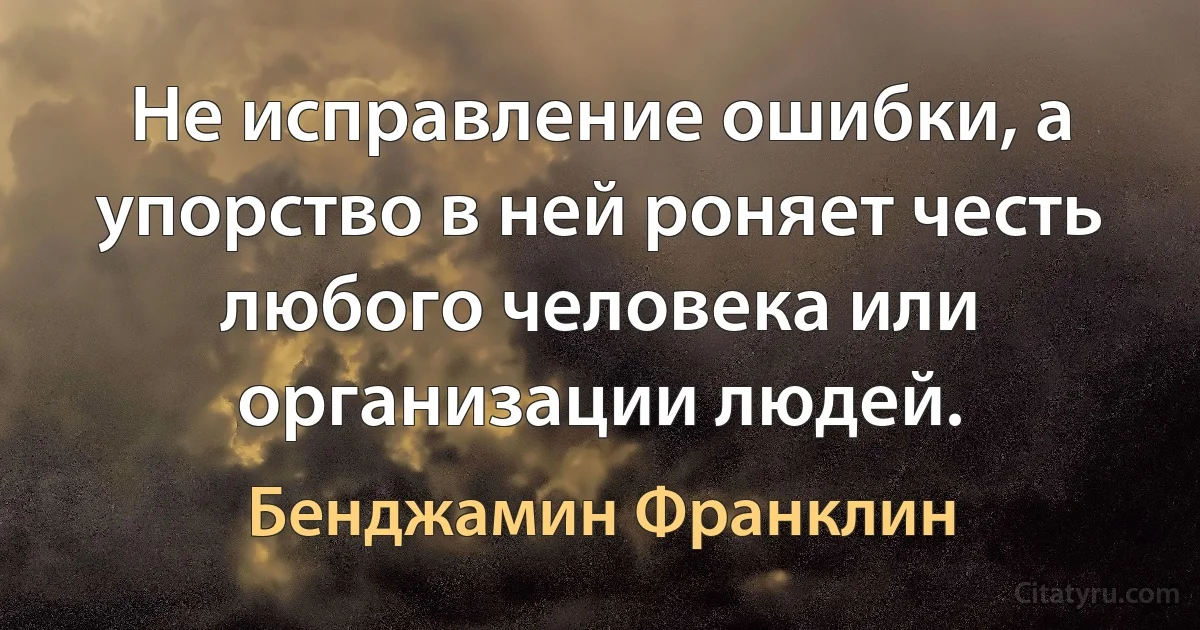 Не исправление ошибки, а упорство в ней роняет честь любого человека или организации людей. (Бенджамин Франклин)