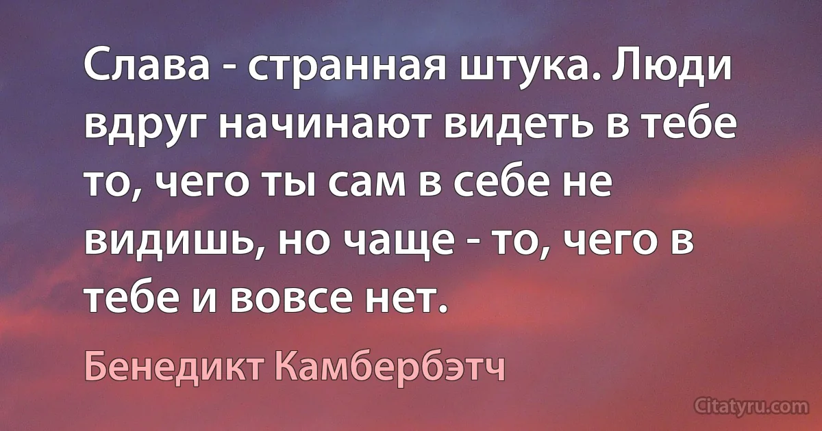 Слава - странная штука. Люди вдруг начинают видеть в тебе то, чего ты сам в себе не видишь, но чаще - то, чего в тебе и вовсе нет. (Бенедикт Камбербэтч)