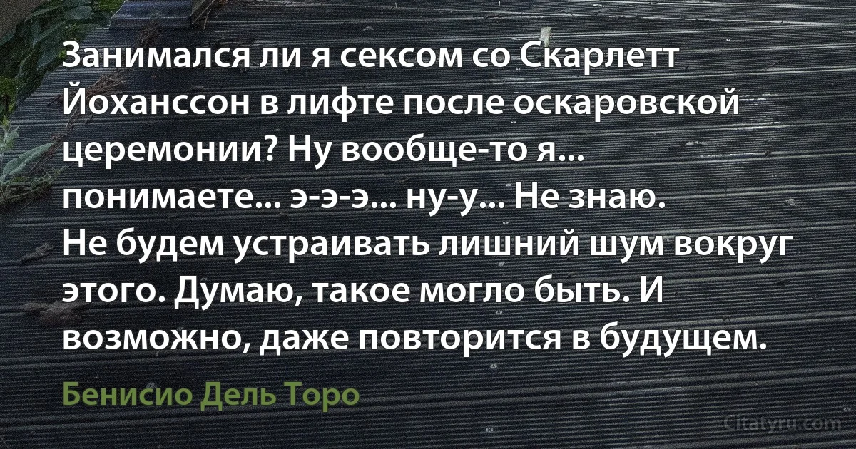 Занимался ли я сексом со Скарлетт Йоханссон в лифте после оскаровской церемонии? Ну вообще-то я... понимаете... э-э-э... ну-у... Не знаю. Не будем устраивать лишний шум вокруг этого. Думаю, такое могло быть. И возможно, даже повторится в будущем. (Бенисио Дель Торо)