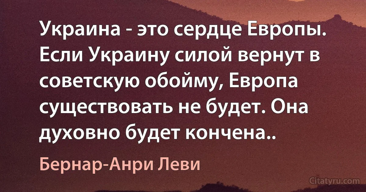 Украина - это сердце Европы. Если Украину силой вернут в советскую обойму, Европа существовать не будет. Она духовно будет кончена.. (Бернар-Анри Леви)