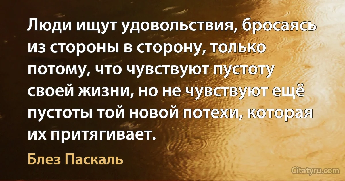 Люди ищут удовольствия, бросаясь из стороны в сторону, только потому, что чувствуют пустоту своей жизни, но не чувствуют ещё пустоты той новой потехи, которая их притягивает. (Блез Паскаль)