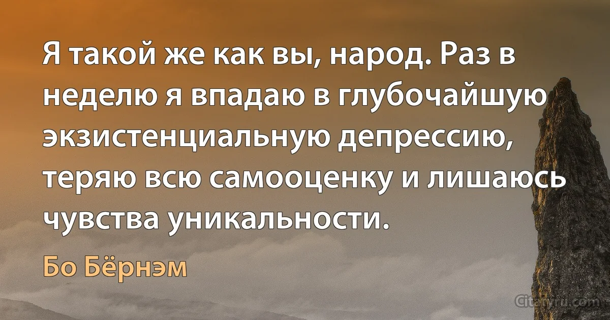 Я такой же как вы, народ. Раз в неделю я впадаю в глубочайшую экзистенциальную депрессию, теряю всю самооценку и лишаюсь чувства уникальности. (Бо Бёрнэм)