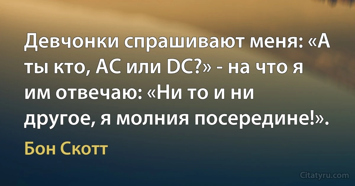 Девчонки спрашивают меня: «A ты кто, АС или DC?» - на что я им отвечаю: «Ни то и ни другое, я молния посередине!». (Бон Скотт)