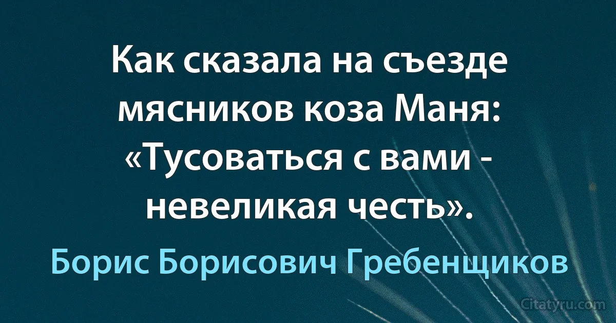 Как сказала на съезде мясников коза Маня: «Тусоваться с вами - невеликая честь». (Борис Борисович Гребенщиков)