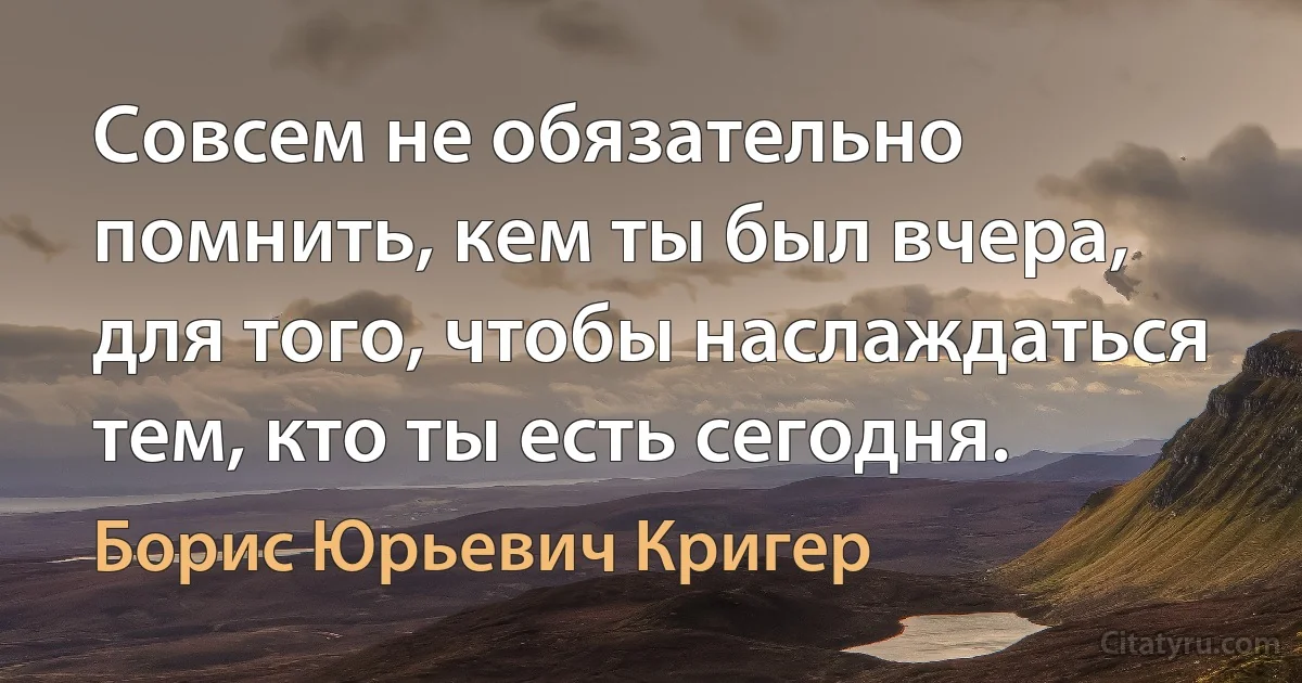 Совсем не обязательно помнить, кем ты был вчера, для того, чтобы наслаждаться тем, кто ты есть сегодня. (Борис Юрьевич Кригер)