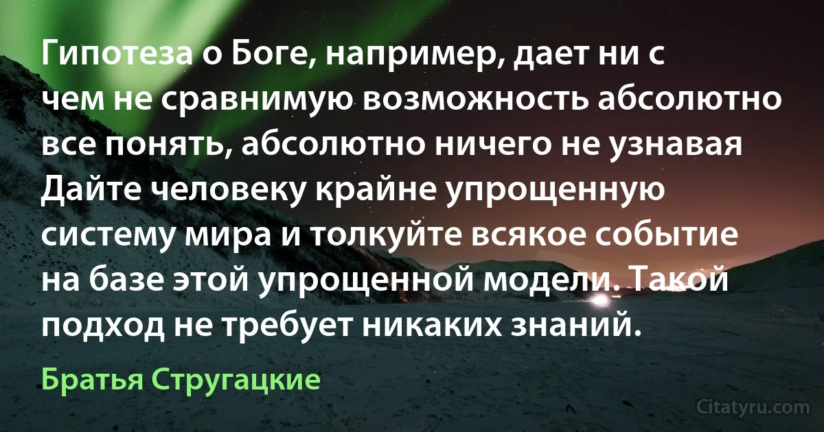 Гипотеза о Боге, например, дает ни с чем не сравнимую возможность абсолютно все понять, абсолютно ничего не узнавая Дайте человеку крайне упрощенную систему мира и толкуйте всякое событие на базе этой упрощенной модели. Такой подход не требует никаких знаний. (Братья Стругацкие)