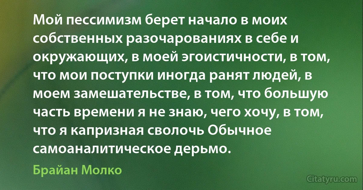 Мой пессимизм берет начало в моих собственных разочарованиях в себе и окружающих, в моей эгоистичности, в том, что мои поступки иногда ранят людей, в моем замешательстве, в том, что большую часть времени я не знаю, чего хочу, в том, что я капризная сволочь Обычное самоаналитическое дерьмо. (Брайан Молко)