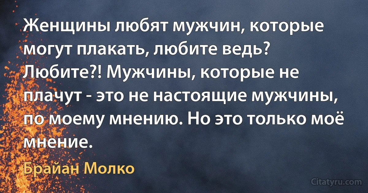 Женщины любят мужчин, которые могут плакать, любите ведь? Любите?! Мужчины, которые не плачут - это не настоящие мужчины, по моему мнению. Но это только моё мнение. (Брайан Молко)