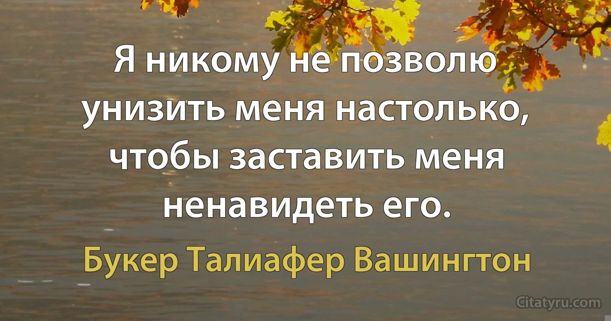 Я никому не позволю унизить меня настолько, чтобы заставить меня ненавидеть его. (Букер Талиафер Вашингтон)