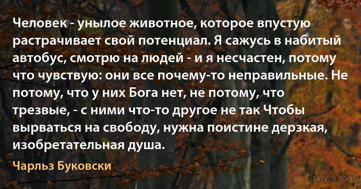 Человек - унылое животное, которое впустую растрачивает свой потенциал. Я сажусь в набитый автобус, смотрю на людей - и я несчастен, потому что чувствую: они все почему-то неправильные. Не потому, что у них Бога нет, не потому, что трезвые, - с ними что-то другое не так Чтобы вырваться на свободу, нужна поистине дерзкая, изобретательная душа. (Чарльз Буковски)