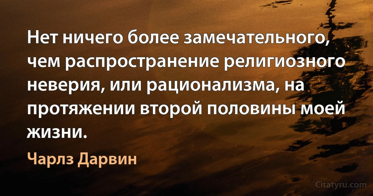 Нет ничего более замечательного, чем распространение религиозного неверия, или рационализма, на протяжении второй половины моей жизни. (Чарлз Дарвин)