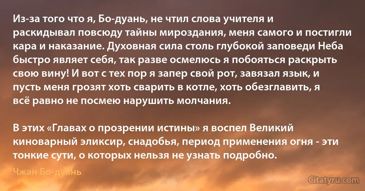 Из-за того что я, Бо-дуань, не чтил слова учителя и раскидывал повсюду тайны мироздания, меня самого и постигли кара и наказание. Духовная сила столь глубокой заповеди Неба быстро являет себя, так разве осмелюсь я побояться раскрыть свою вину! И вот с тех пор я запер свой рот, завязал язык, и пусть меня грозят хоть сварить в котле, хоть обезглавить, я всё равно не посмею нарушить молчания.

В этих «Главах о прозрении истины» я воспел Великий киноварный эликсир, снадобья, период применения огня - эти тонкие сути, о которых нельзя не узнать подробно. (Чжан Бо-дуань)