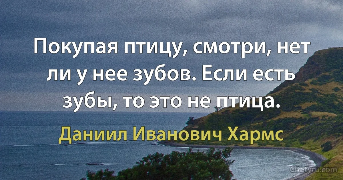 Покупая птицу, смотри, нет ли у нее зубов. Если есть зубы, то это не птица. (Даниил Иванович Хармс)