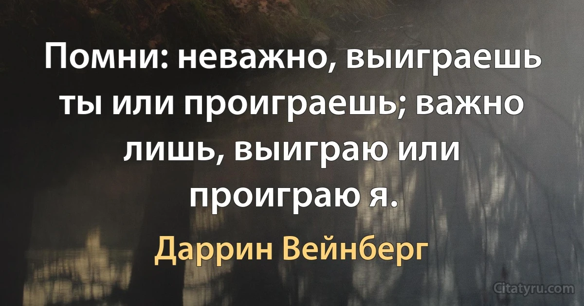 Помни: неважно, выиграешь ты или проиграешь; важно лишь, выиграю или проиграю я. (Даррин Вейнберг)