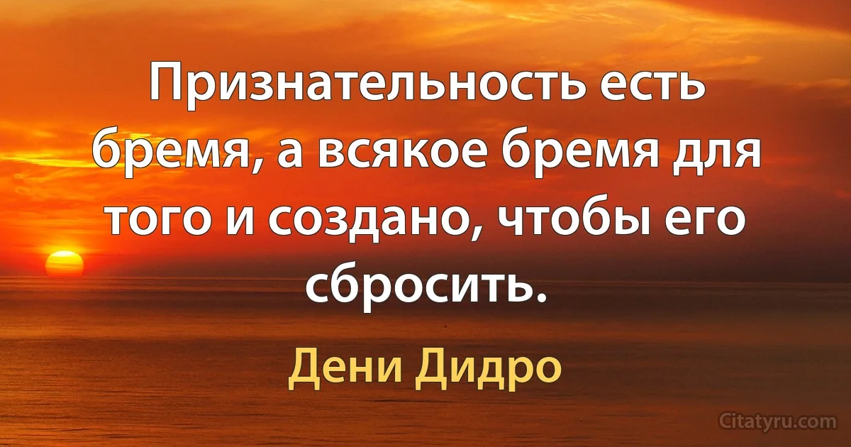 Признательность есть бремя, а всякое бремя для того и создано, чтобы его сбросить. (Дени Дидро)