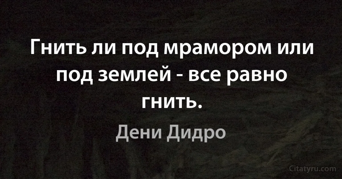 Гнить ли под мрамором или под землей - все равно гнить. (Дени Дидро)