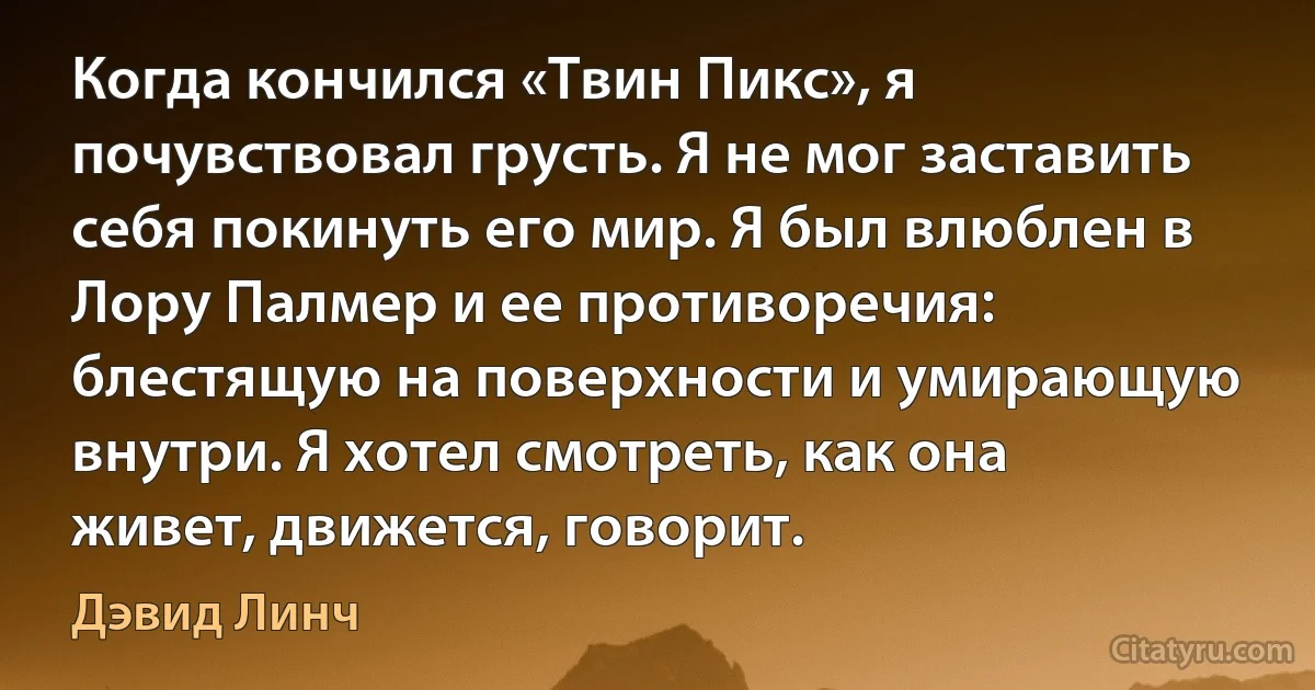 Когда кончился «Твин Пикс», я почувствовал грусть. Я не мог заставить себя покинуть его мир. Я был влюблен в Лору Палмер и ее противоречия: блестящую на поверхности и умирающую внутри. Я хотел смотреть, как она живет, движется, говорит. (Дэвид Линч)