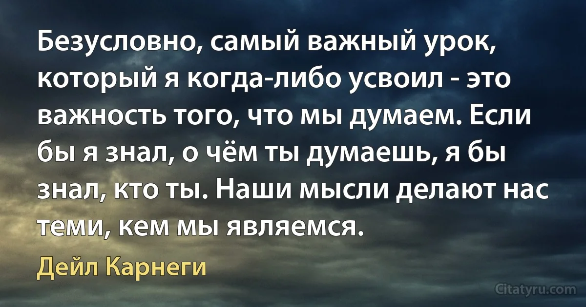 Безусловно, самый важный урок, который я когда-либо усвоил - это важность того, что мы думаем. Если бы я знал, о чём ты думаешь, я бы знал, кто ты. Наши мысли делают нас теми, кем мы являемся. (Дейл Карнеги)