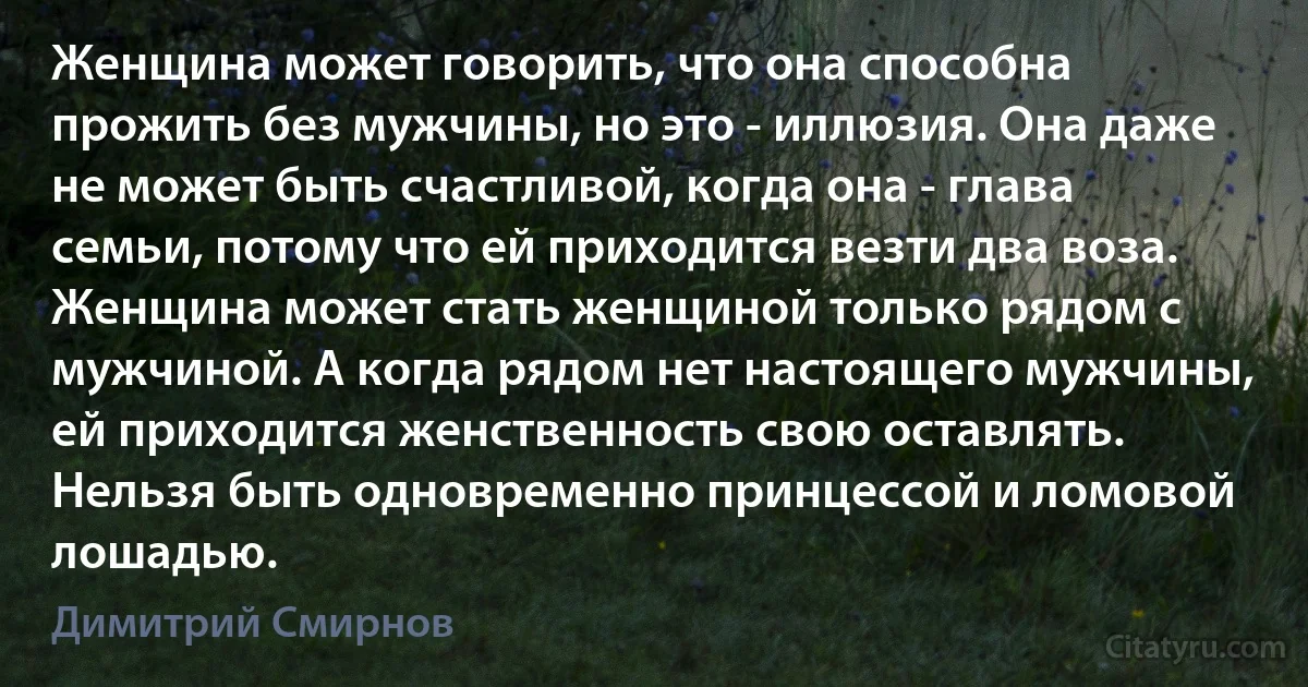 Женщина может говорить, что она способна прожить без мужчины, но это - иллюзия. Она даже не может быть счастливой, когда она - глава семьи, потому что ей приходится везти два воза. Женщина может стать женщиной только рядом с мужчиной. А когда рядом нет настоящего мужчины, ей приходится женственность свою оставлять. Нельзя быть одновременно принцессой и ломовой лошадью. (Димитрий Смирнов)