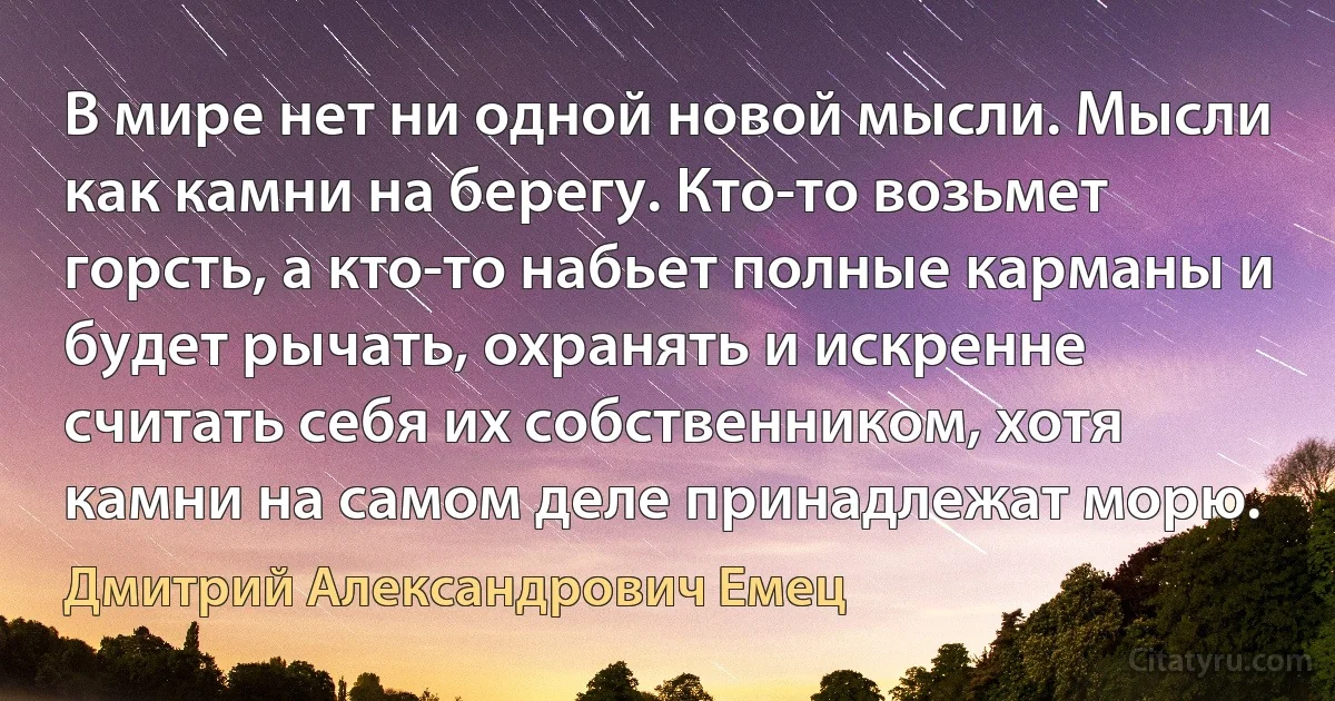 В мире нет ни одной новой мысли. Мысли как камни на берегу. Кто-то возьмет горсть, а кто-то набьет полные карманы и будет рычать, охранять и искренне считать себя их собственником, хотя камни на самом деле принадлежат морю. (Дмитрий Александрович Емец)