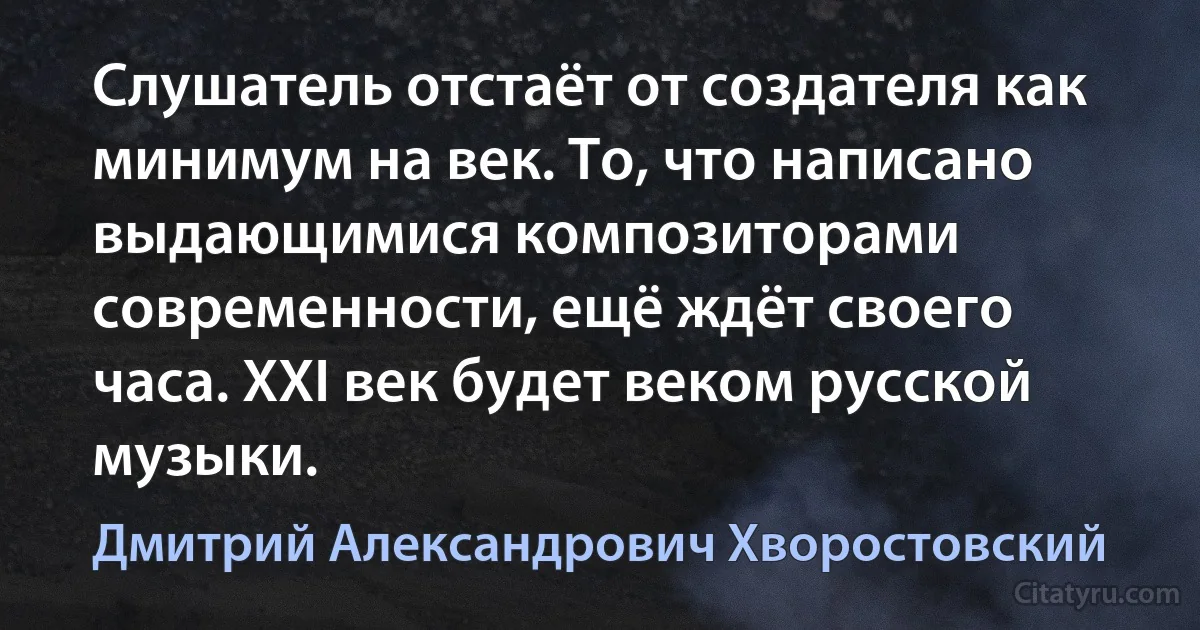 Слушатель отстаёт от создателя как минимум на век. То, что написано выдающимися композиторами современности, ещё ждёт своего часа. XXI век будет веком русской музыки. (Дмитрий Александрович Хворостовский)