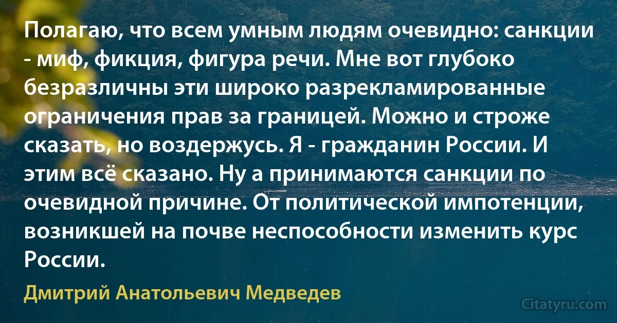 Полагаю, что всем умным людям очевидно: санкции - миф, фикция, фигура речи. Мне вот глубоко безразличны эти широко разрекламированные ограничения прав за границей. Можно и строже сказать, но воздержусь. Я - гражданин России. И этим всё сказано. Ну а принимаются санкции по очевидной причине. От политической импотенции, возникшей на почве неспособности изменить курс России. (Дмитрий Анатольевич Медведев)