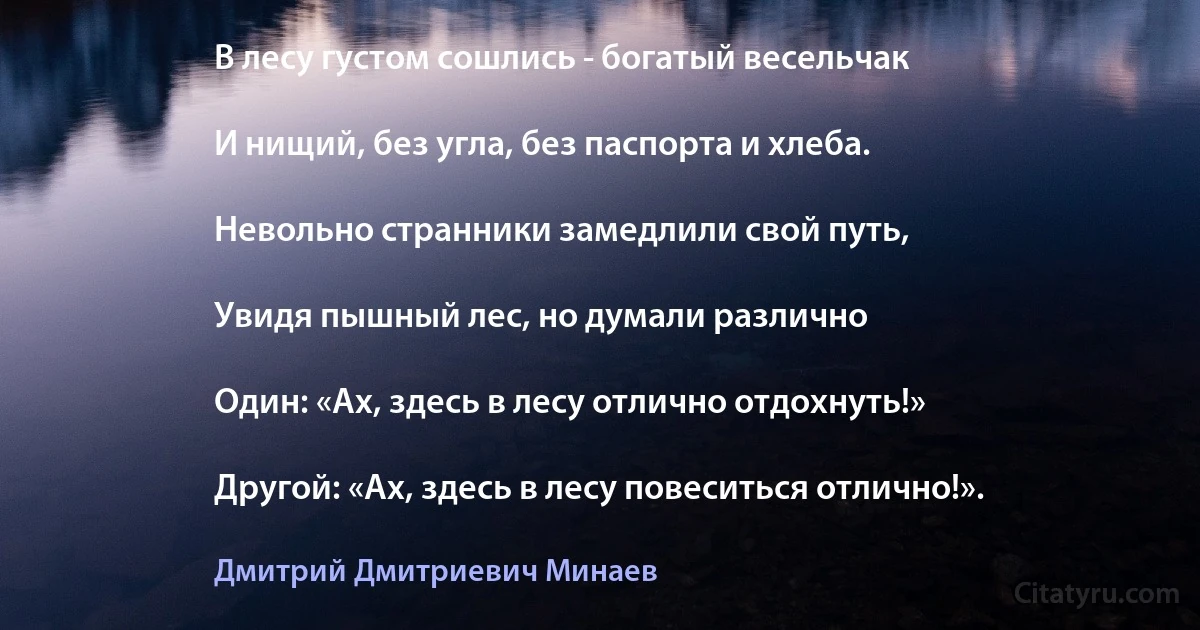 В лесу густом сошлись - богатый весельчак

И нищий, без угла, без паспорта и хлеба.

Невольно странники замедлили свой путь,

Увидя пышный лес, но думали различно

Один: «Ах, здесь в лесу отлично отдохнуть!»

Другой: «Ах, здесь в лесу повеситься отлично!». (Дмитрий Дмитриевич Минаев)