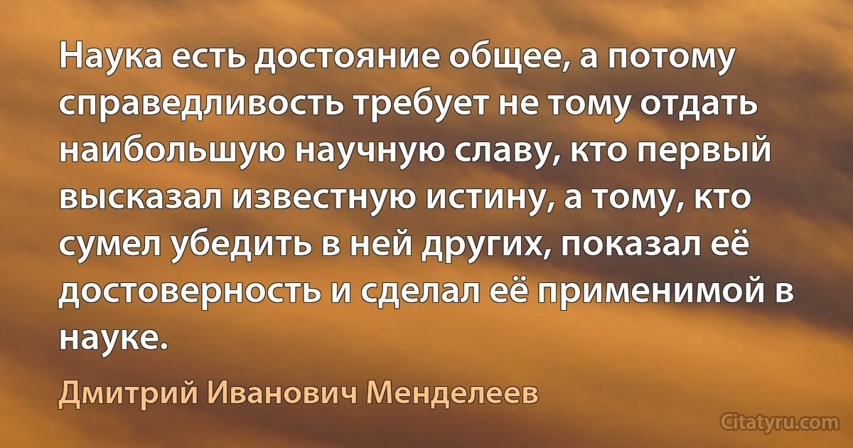 Наука есть достояние общее, а потому справедливость требует не тому отдать наибольшую научную славу, кто первый высказал известную истину, а тому, кто сумел убедить в ней других, показал её достоверность и сделал её применимой в науке. (Дмитрий Иванович Менделеев)