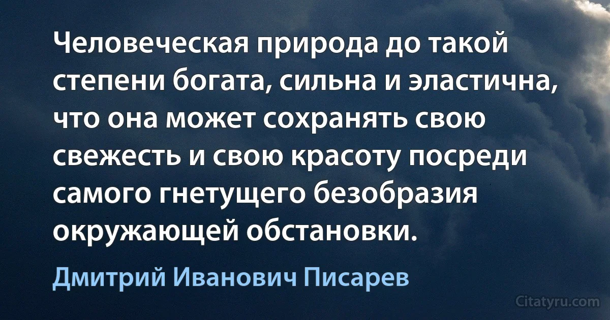 Человеческая природа до такой степени богата, сильна и эластична, что она может сохранять свою свежесть и свою красоту посреди самого гнетущего безобразия окружающей обстановки. (Дмитрий Иванович Писарев)