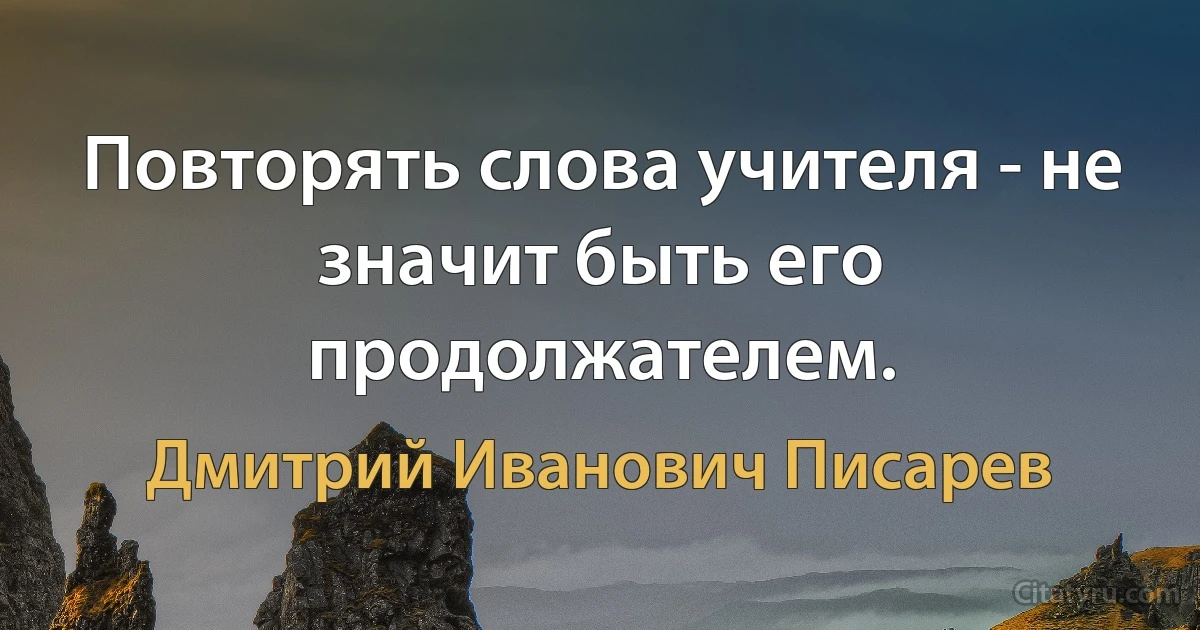 Повторять слова учителя - не значит быть его продолжателем. (Дмитрий Иванович Писарев)