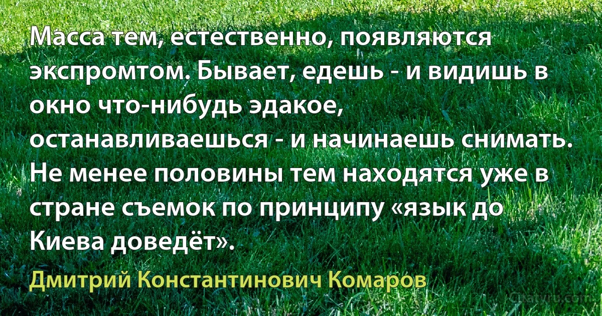 Масса тем, естественно, появляются экспромтом. Бывает, едешь - и видишь в окно что-нибудь эдакое, останавливаешься - и начинаешь снимать. Не менее половины тем находятся уже в стране съемок по принципу «язык до Киева доведёт». (Дмитрий Константинович Комаров)