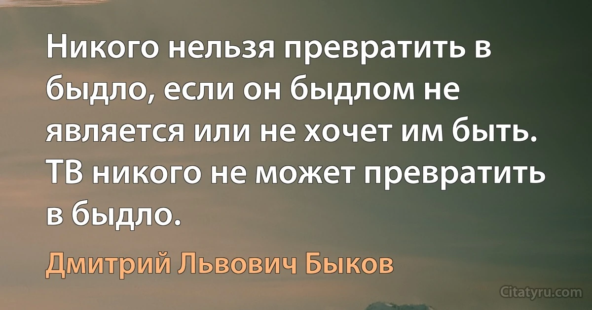 Никого нельзя превратить в быдло, если он быдлом не является или не хочет им быть. ТВ никого не может превратить в быдло. (Дмитрий Львович Быков)