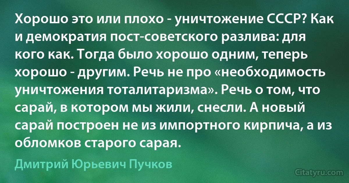 Хорошо это или плохо - уничтожение СССР? Как и демократия пост-советского разлива: для кого как. Тогда было хорошо одним, теперь хорошо - другим. Речь не про «необходимость уничтожения тоталитаризма». Речь о том, что сарай, в котором мы жили, снесли. А новый сарай построен не из импортного кирпича, а из обломков старого сарая. (Дмитрий Юрьевич Пучков)