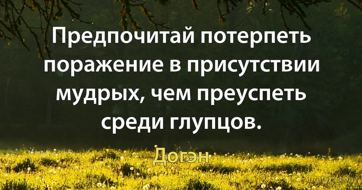 Предпочитай потерпеть поражение в присутствии мудрых, чем преуспеть среди глупцов. (Догэн)