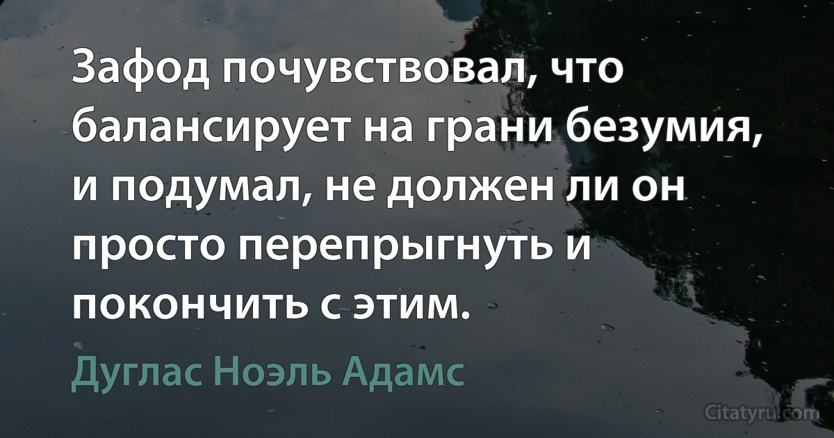 Зафод почувствовал, что балансирует на грани безумия, и подумал, не должен ли он просто перепрыгнуть и покончить с этим. (Дуглас Ноэль Адамс)