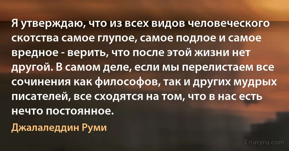 Я утверждаю, что из всех видов человеческого скотства самое глупое, самое подлое и самое вредное - верить, что после этой жизни нет другой. В самом деле, если мы перелистаем все сочинения как философов, так и других мудрых писателей, все сходятся на том, что в нас есть нечто постоянное. (Джалаледдин Руми)