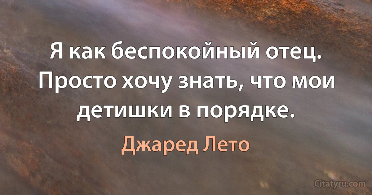 Я как беспокойный отец. Просто хочу знать, что мои детишки в порядке. (Джаред Лето)