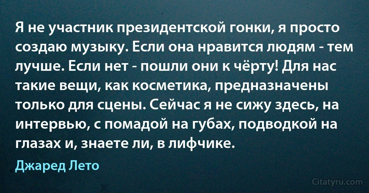 Я не участник президентской гонки, я просто создаю музыку. Если она нравится людям - тем лучше. Если нет - пошли они к чёрту! Для нас такие вещи, как косметика, предназначены только для сцены. Сейчас я не сижу здесь, на интервью, с помадой на губах, подводкой на глазах и, знаете ли, в лифчике. (Джаред Лето)