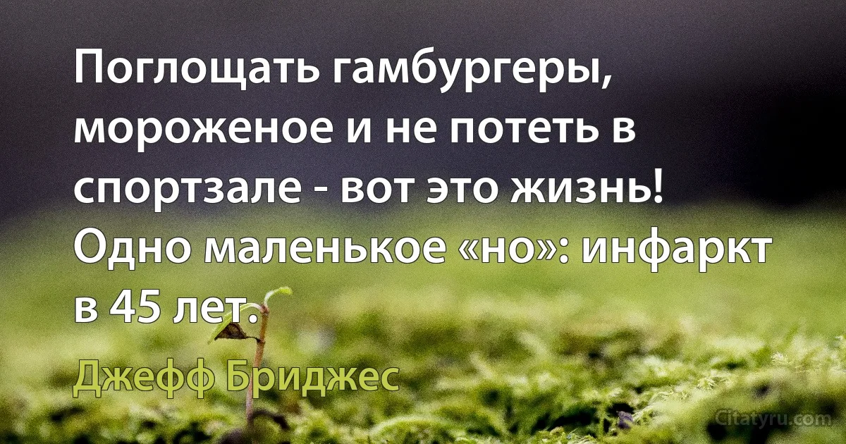 Поглощать гамбургеры, мороженое и не потеть в спортзале - вот это жизнь! Одно маленькое «но»: инфаркт в 45 лет. (Джефф Бриджес)