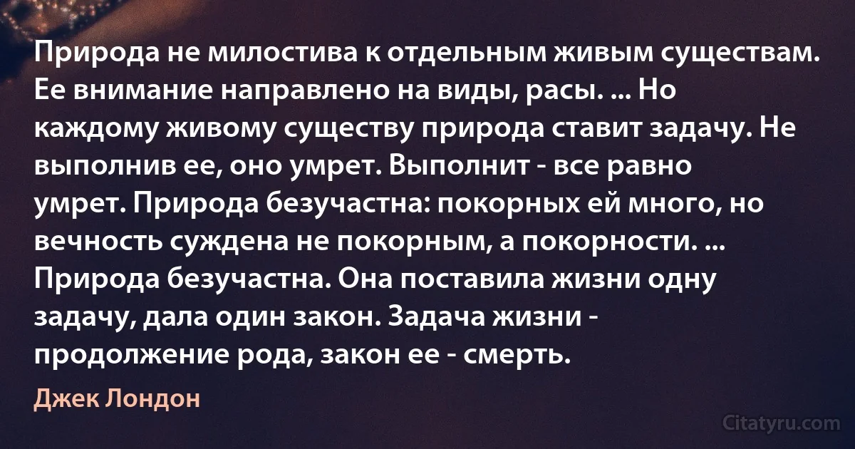 Природа не милостива к отдельным живым существам. Ее внимание направлено на виды, расы. ... Но каждому живому существу природа ставит задачу. Не выполнив ее, оно умрет. Выполнит - все равно умрет. Природа безучастна: покорных ей много, но вечность суждена не покорным, а покорности. ... Природа безучастна. Она поставила жизни одну задачу, дала один закон. Задача жизни - продолжение рода, закон ее - смерть. (Джек Лондон)