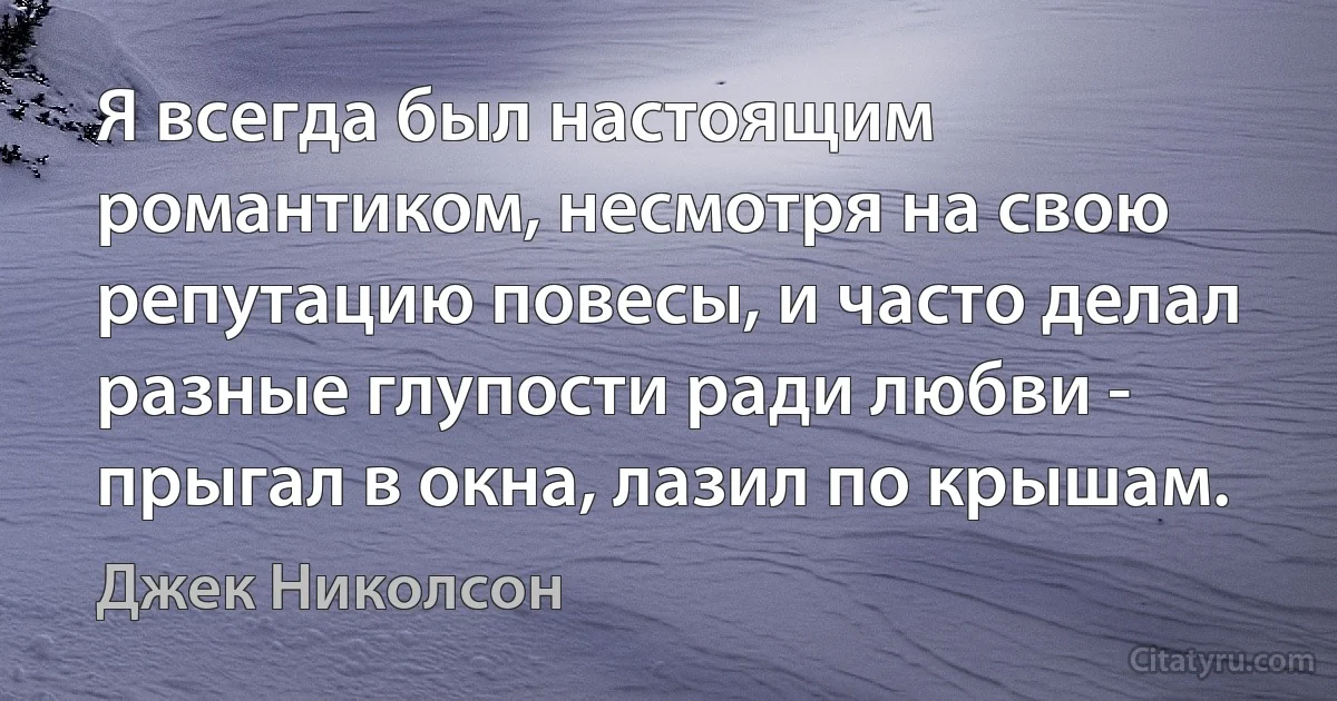 Я всегда был настоящим романтиком, несмотря на свою репутацию повесы, и часто делал разные глупости ради любви - прыгал в окна, лазил по крышам. (Джек Николсон)