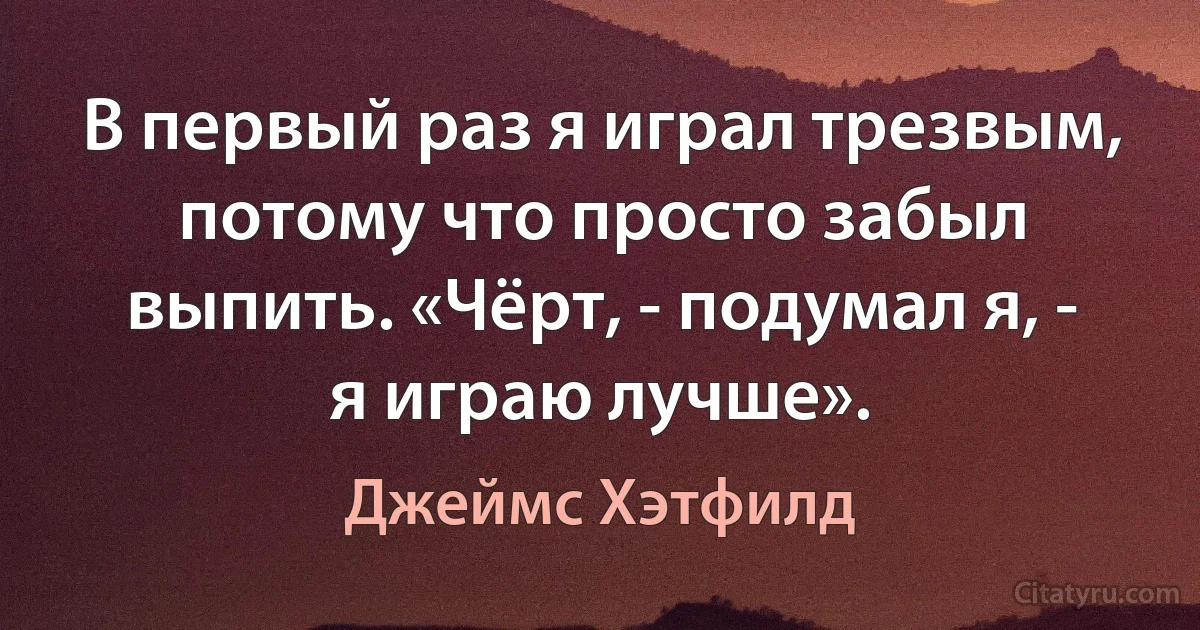 В первый раз я играл трезвым, потому что просто забыл выпить. «Чёрт, - подумал я, - я играю лучше». (Джеймс Хэтфилд)