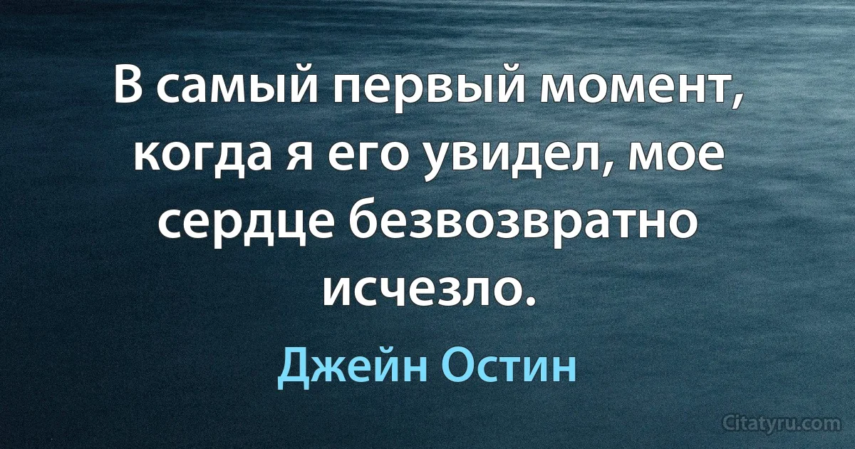 В самый первый момент, когда я его увидел, мое сердце безвозвратно исчезло. (Джейн Остин)