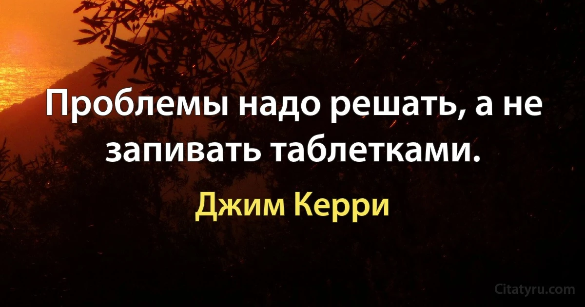 Проблемы надо решать, а не запивать таблетками. (Джим Керри)