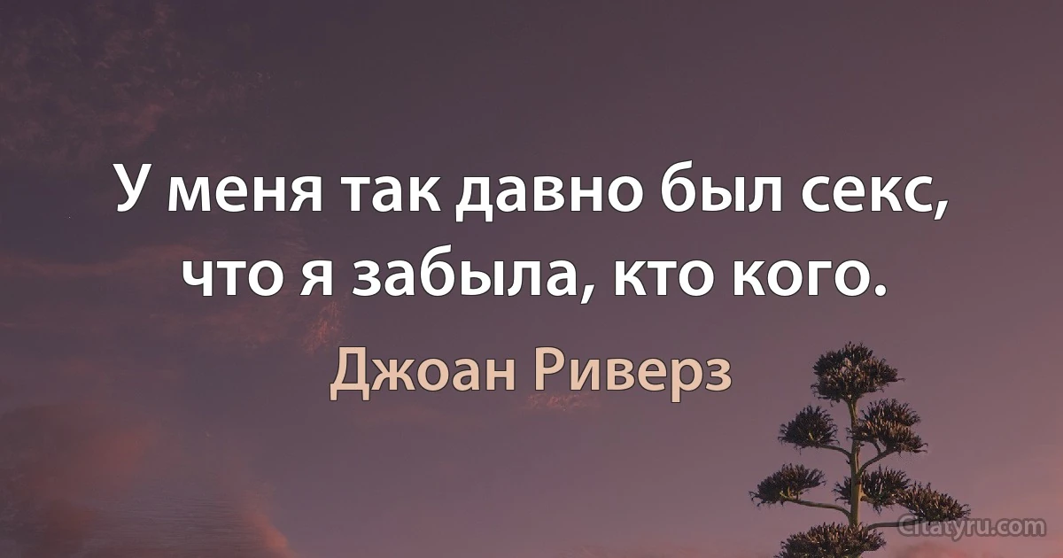 У меня так давно был секс, что я забыла, кто кого. (Джоан Риверз)