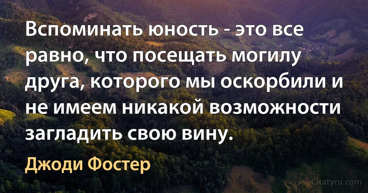 Вспоминать юность - это все равно, что посещать могилу друга, которого мы оскорбили и не имеем никакой возможности загладить свою вину. (Джоди Фостер)