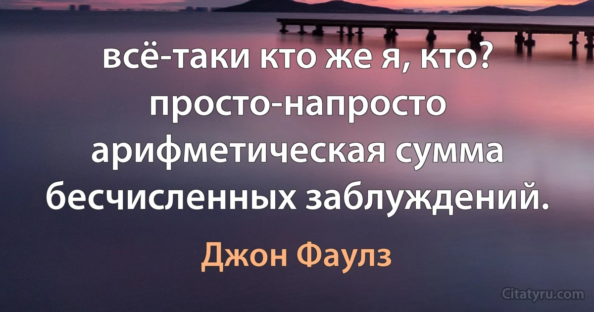 всё-таки кто же я, кто?
просто-напросто арифметическая сумма бесчисленных заблуждений. (Джон Фаулз)