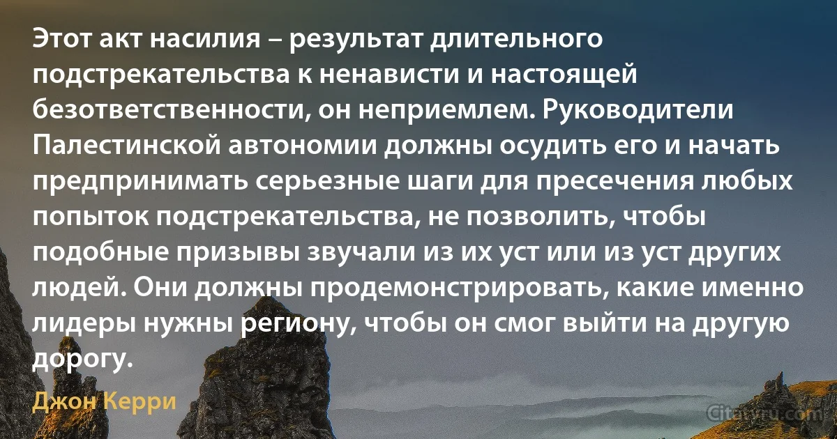 Этот акт насилия – результат длительного подстрекательства к ненависти и настоящей безответственности, он неприемлем. Руководители Палестинской автономии должны осудить его и начать предпринимать серьезные шаги для пресечения любых попыток подстрекательства, не позволить, чтобы подобные призывы звучали из их уст или из уст других людей. Они должны продемонстрировать, какие именно лидеры нужны региону, чтобы он смог выйти на другую дорогу. (Джон Керри)