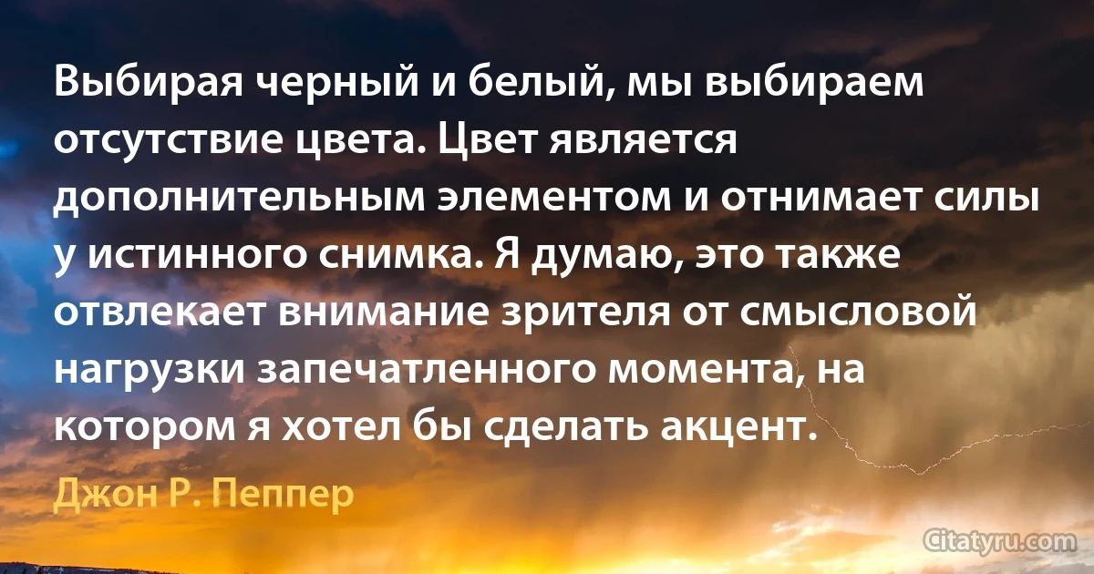 Выбирая черный и белый, мы выбираем отсутствие цвета. Цвет является дополнительным элементом и отнимает силы у истинного снимка. Я думаю, это также отвлекает внимание зрителя от смысловой нагрузки запечатленного момента, на котором я хотел бы сделать акцент. (Джон Р. Пеппер)